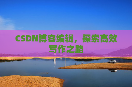 CSDN博客编辑,探索高效写作之路 CSDN博客编辑,探索高效写作之路